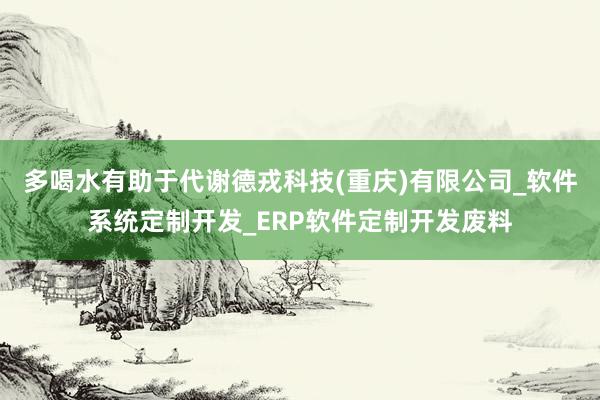 多喝水有助于代谢德戎科技(重庆)有限公司_软件系统定制开发_ERP软件定制开发废料