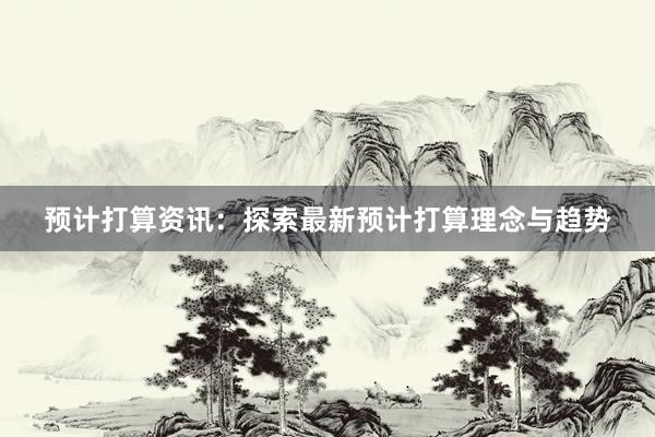 预计打算资讯：探索最新预计打算理念与趋势