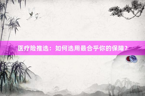 医疗险推选：如何选用最合乎你的保障？